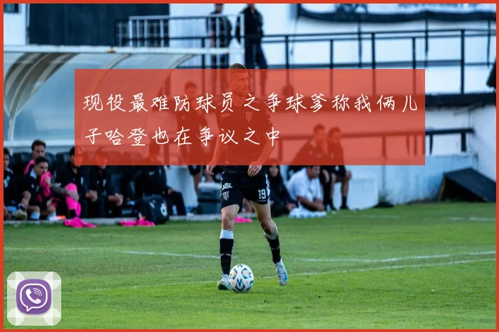 现役最难防球员之争球爹称我俩儿子哈登也在争议之中
