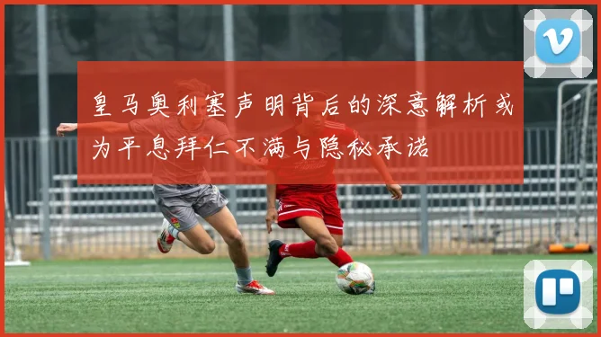 皇马奥利塞声明背后的深意解析或为平息拜仁不满与隐秘承诺