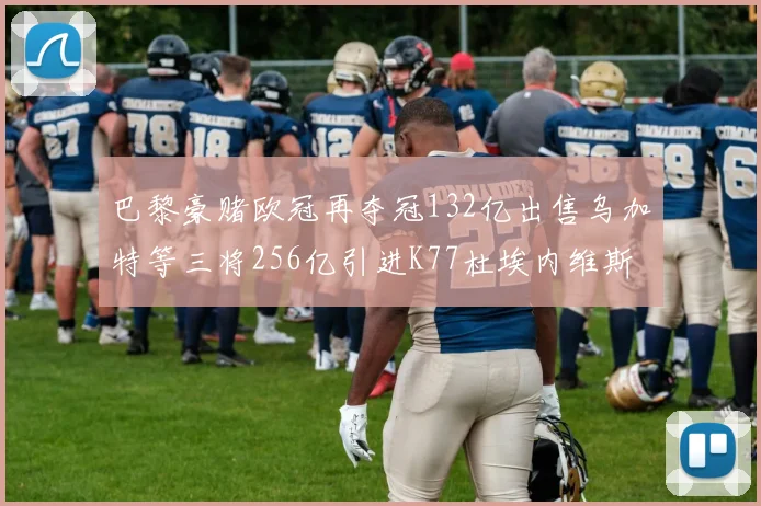 巴黎豪赌欧冠再夺冠132亿出售乌加特等三将256亿引进K77杜埃内维斯等五名新援