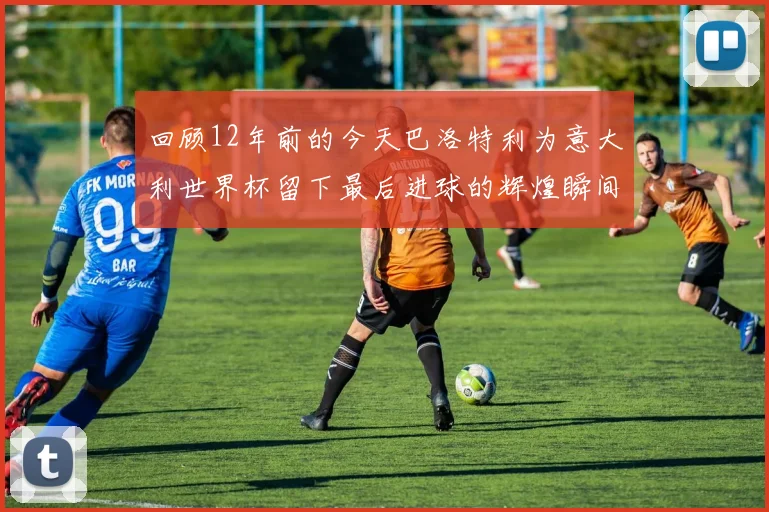 回顾12年前的今天巴洛特利为意大利世界杯留下最后进球的辉煌瞬间