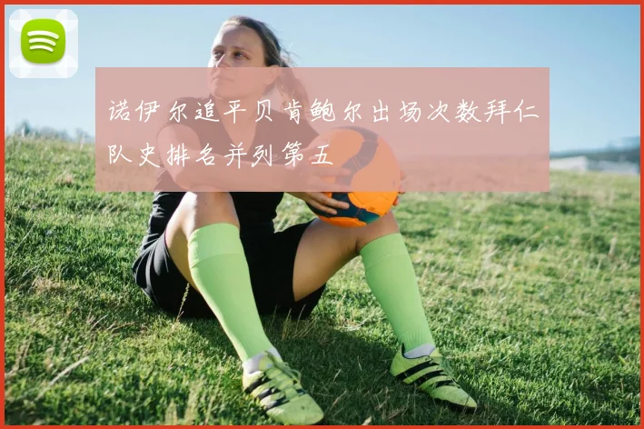 诺伊尔追平贝肯鲍尔出场次数拜仁队史排名并列第五
