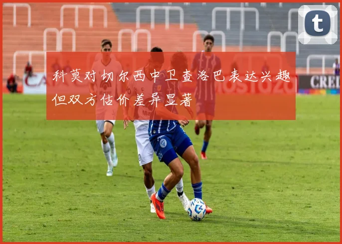 科莫对切尔西中卫查洛巴表达兴趣但双方估价差异显著