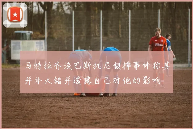 马特拉齐谈巴斯托尼假摔事件称其并非大错并透露自己对他的影响