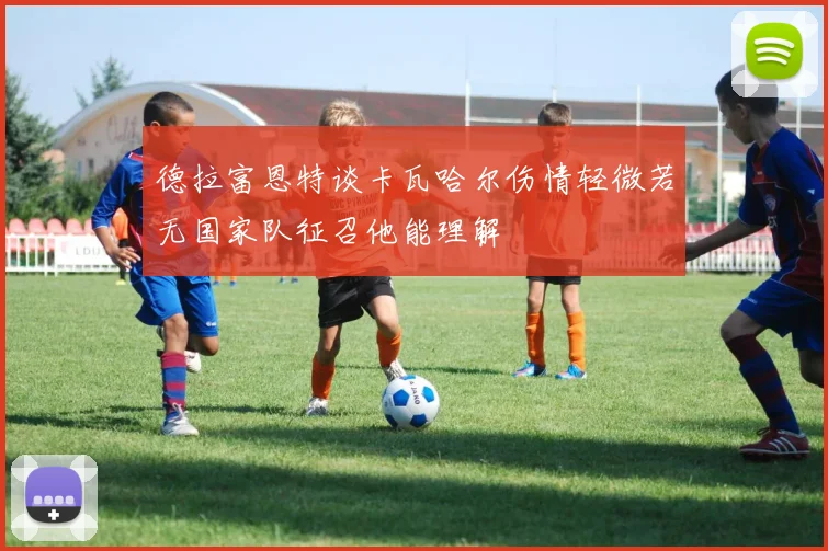 德拉富恩特谈卡瓦哈尔伤情轻微若无国家队征召他能理解