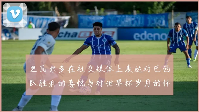 里瓦尔多在社交媒体上表达对巴西队胜利的喜悦与对世界杯岁月的怀念