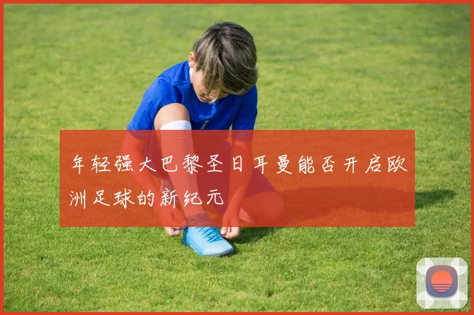 年轻强大巴黎圣日耳曼能否开启欧洲足球的新纪元