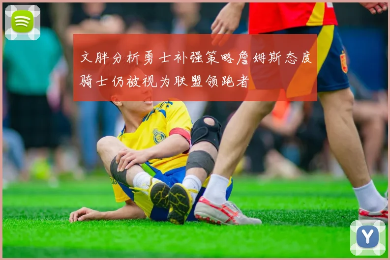 文胖分析勇士补强策略詹姆斯态度骑士仍被视为联盟领跑者