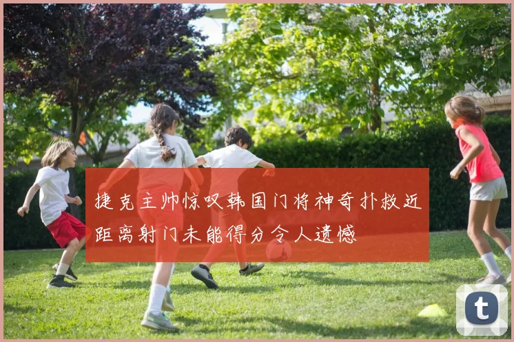 捷克主帅惊叹韩国门将神奇扑救近距离射门未能得分令人遗憾