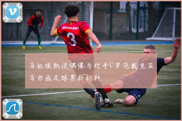 马杜埃凯谈偶像与对手C罗范戴克亚马尔成足球界新标杆