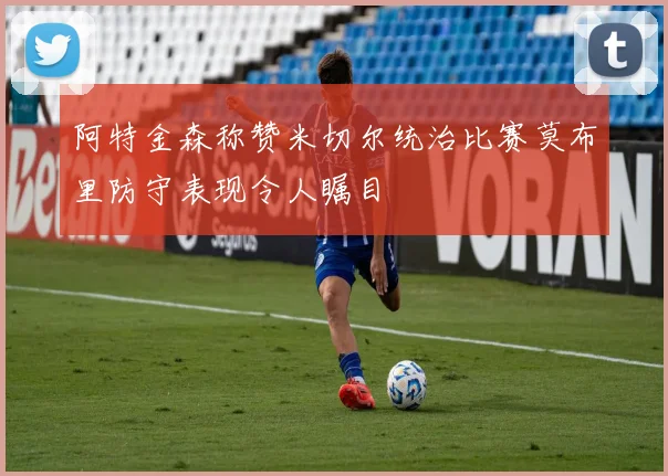 阿特金森称赞米切尔统治比赛莫布里防守表现令人瞩目