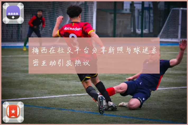 梅西在社交平台分享新照与球迷亲密互动引发热议