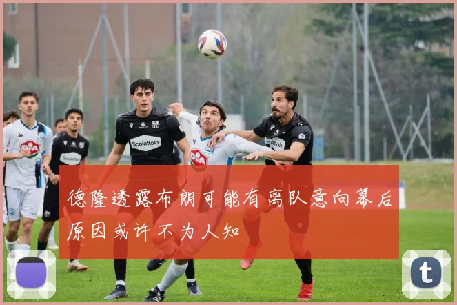德隆透露布朗可能有离队意向幕后原因或许不为人知