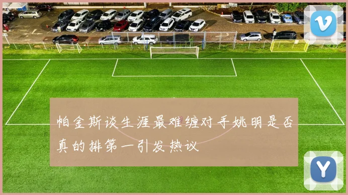 帕金斯谈生涯最难缠对手姚明是否真的排第一引发热议