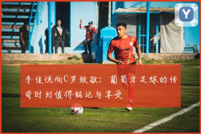 李佳悦向C罗致敬：葡萄牙足球的传奇时刻值得铭记与享受