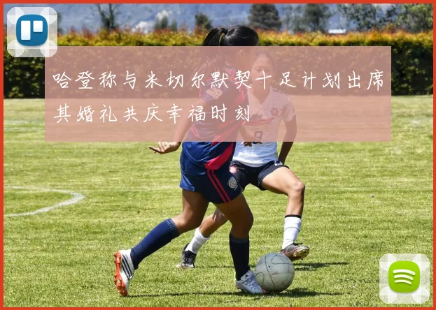 哈登称与米切尔默契十足计划出席其婚礼共庆幸福时刻