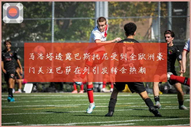 马洛塔透露巴斯托尼受到全欧洲豪门关注巴萨在列引发转会热潮