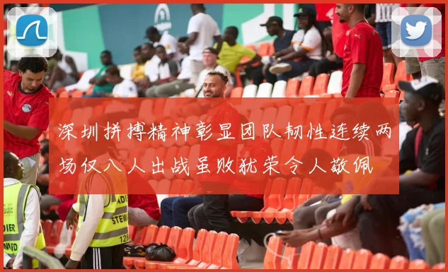 深圳拼搏精神彰显团队韧性连续两场仅八人出战虽败犹荣令人敬佩