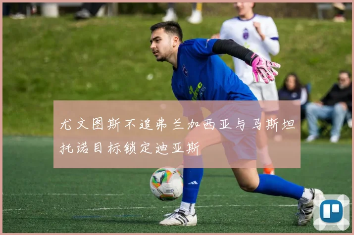 尤文图斯不追弗兰加西亚与马斯坦托诺目标锁定迪亚斯