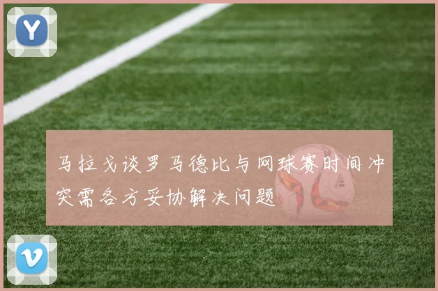 马拉戈谈罗马德比与网球赛时间冲突需各方妥协解决问题