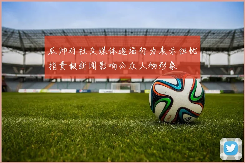瓜帅对社交媒体造谣行为表示担忧指责假新闻影响公众人物形象
