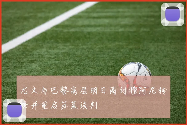 尤文与巴黎高层明日商讨穆阿尼转会并重启苏莱谈判