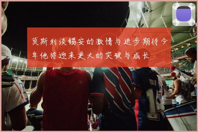 莫斯利谈锡安的激情与进步期待今年他将迎来更大的突破与成长