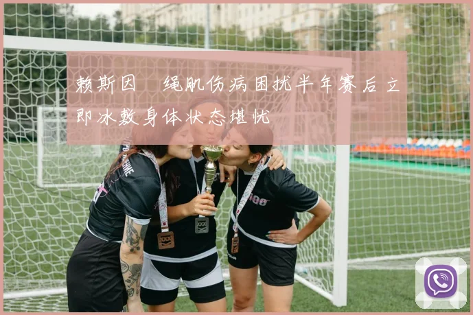 赖斯因腘绳肌伤病困扰半年赛后立即冰敷身体状态堪忧
