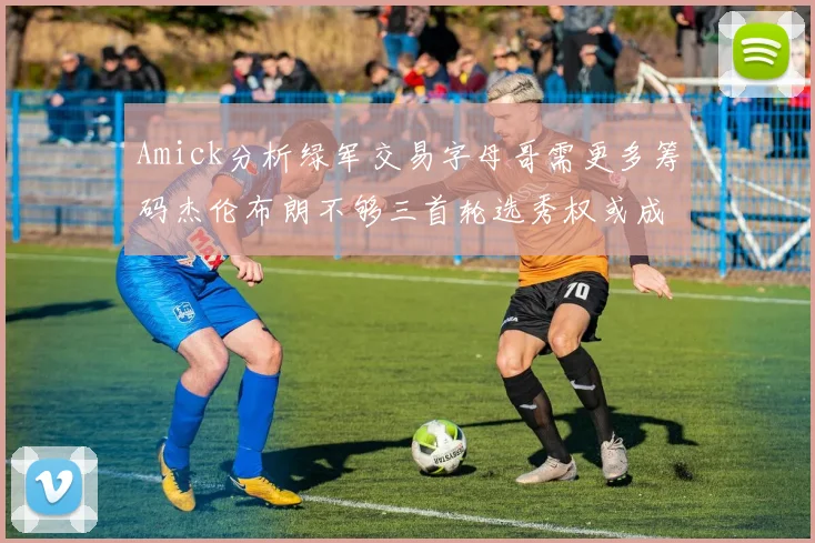 Amick分析绿军交易字母哥需更多筹码杰伦布朗不够三首轮选秀权或成关键