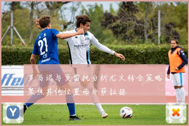 罗马诺与莫雷托分析尤文转会策略聚焦其他位置而非萨拉赫