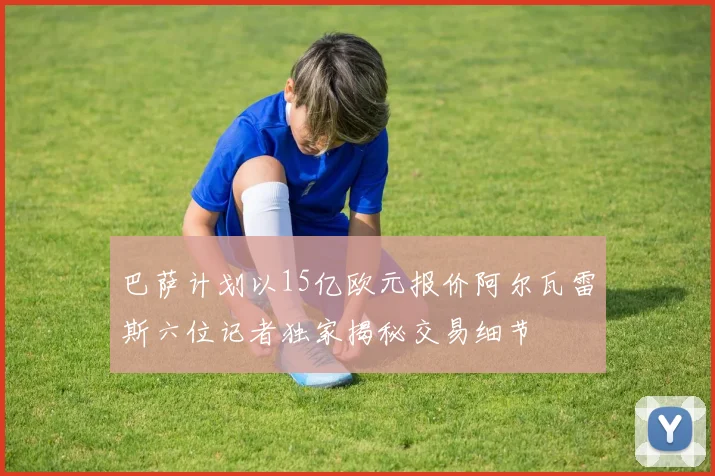 巴萨计划以15亿欧元报价阿尔瓦雷斯六位记者独家揭秘交易细节
