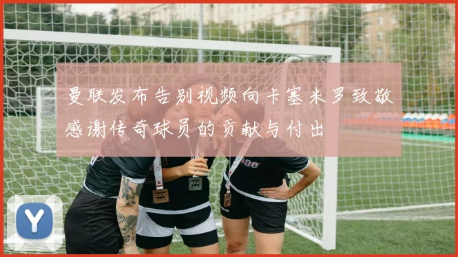 曼联发布告别视频向卡塞米罗致敬感谢传奇球员的贡献与付出